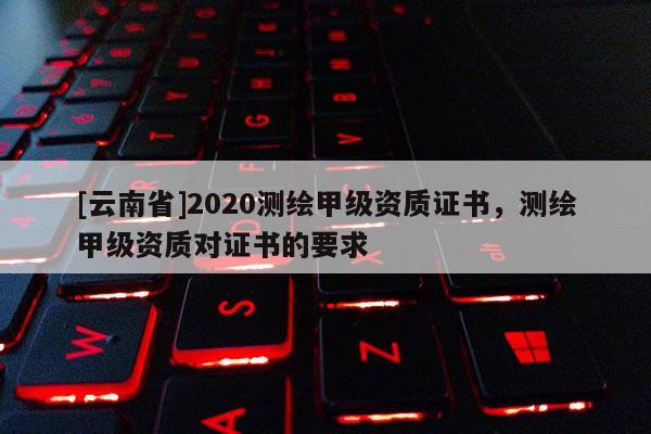 [云南省]2020測繪甲級資質證書，測繪甲級資質對證書的要求