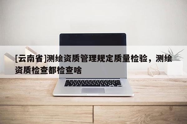 [云南省]測繪資質管理規定質量檢驗，測繪資質檢查都檢查啥