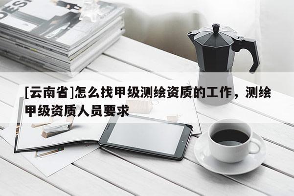 [云南省]怎么找甲級測繪資質的工作，測繪甲級資質人員要求