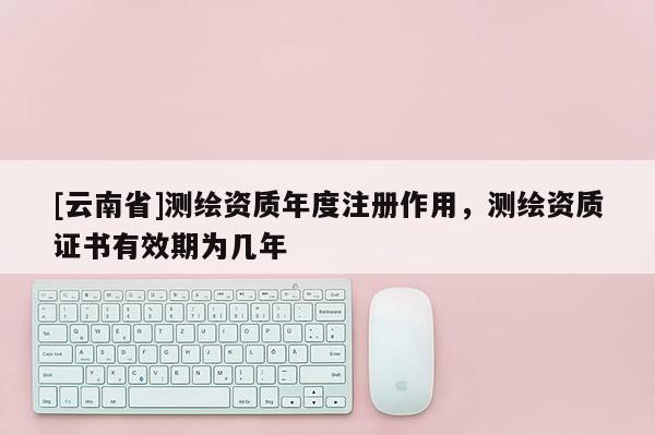 [云南省]測繪資質(zhì)年度注冊作用，測繪資質(zhì)證書有效期為幾年
