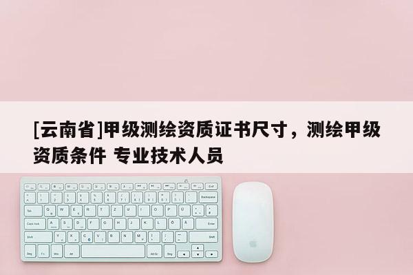 [云南省]甲級測繪資質證書尺寸，測繪甲級資質條件 專業技術人員