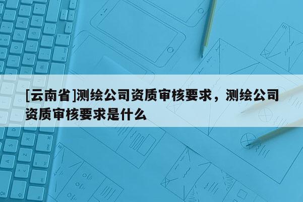 [云南省]測繪公司資質(zhì)審核要求，測繪公司資質(zhì)審核要求是什么