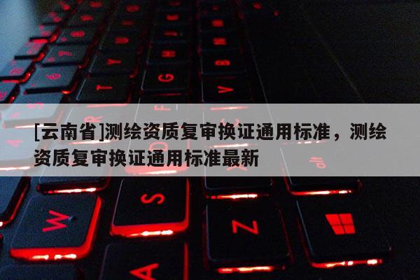 [云南省]測繪資質復審換證通用標準，測繪資質復審換證通用標準最新