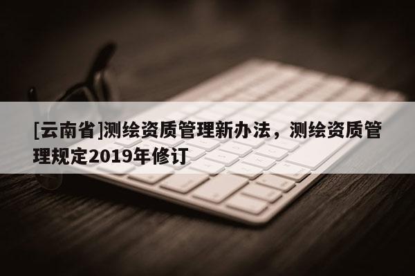 [云南省]測繪資質管理新辦法，測繪資質管理規定2019年修訂