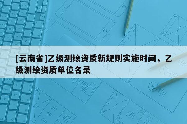 [云南省]乙級測繪資質(zhì)新規(guī)則實(shí)施時間，乙級測繪資質(zhì)單位名錄