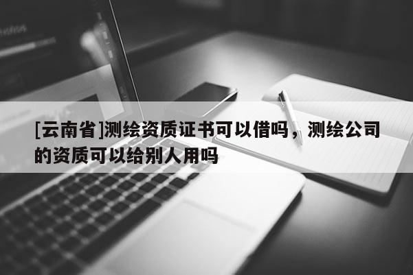[云南省]測(cè)繪資質(zhì)證書可以借嗎，測(cè)繪公司的資質(zhì)可以給別人用嗎