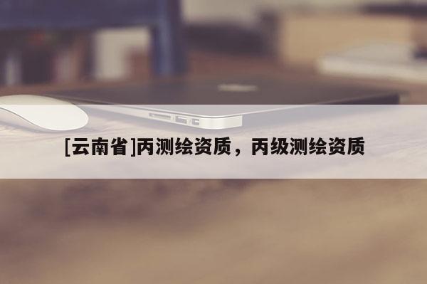 [云南省]丙測(cè)繪資質(zhì)，丙級(jí)測(cè)繪資質(zhì)