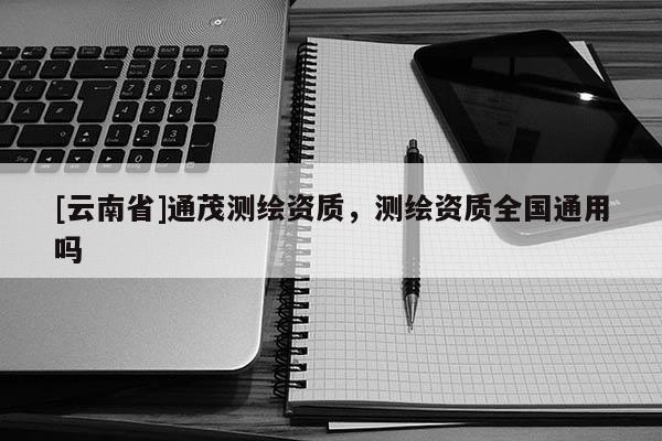 [云南省]通茂測繪資質，測繪資質全國通用嗎
