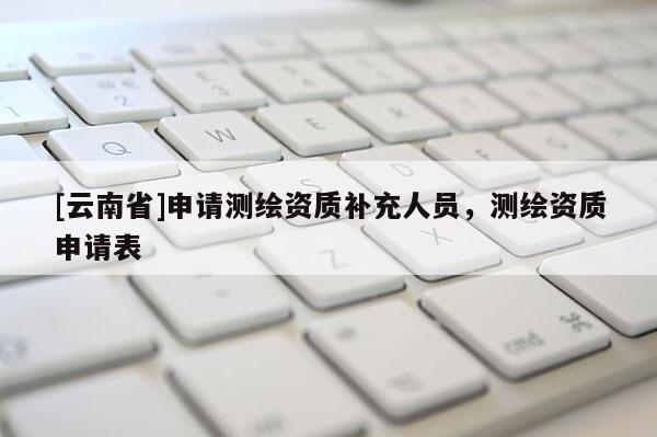 [云南省]申請測繪資質補充人員，測繪資質申請表