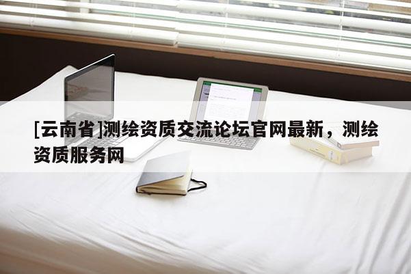 [云南省]測繪資質交流論壇官網最新，測繪資質服務網