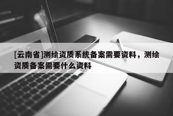 [云南省]測繪資質系統備案需要資料，測繪資質備案需要什么資料