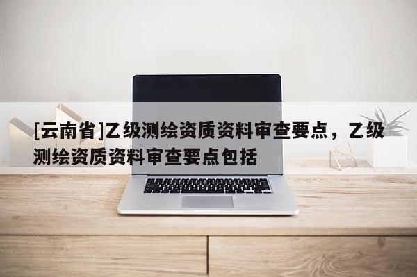 [云南省]乙級(jí)測(cè)繪資質(zhì)資料審查要點(diǎn)，乙級(jí)測(cè)繪資質(zhì)資料審查要點(diǎn)包括