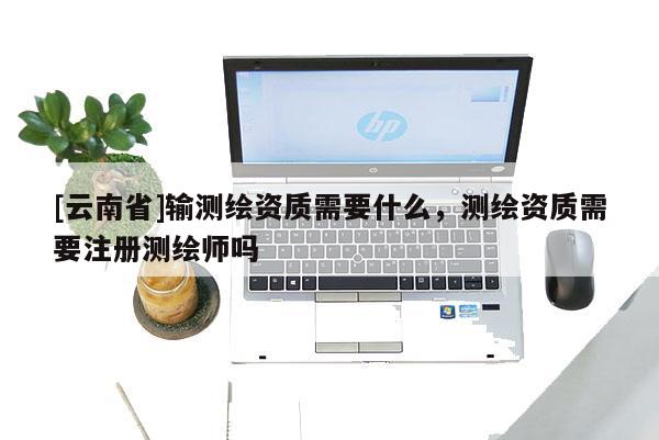 [云南省]輸測繪資質需要什么，測繪資質需要注冊測繪師嗎