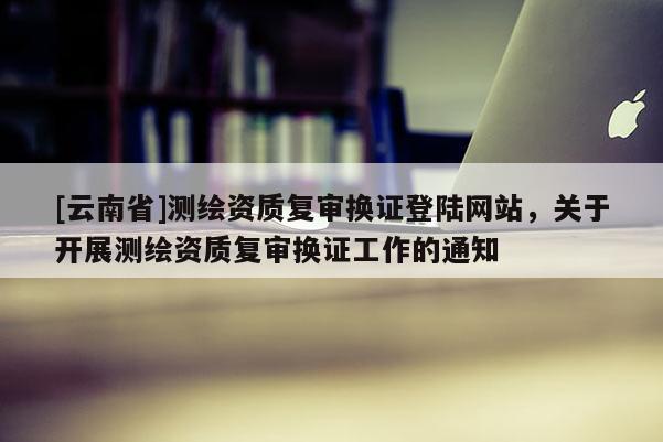 [云南省]測繪資質復審換證登陸網站，關于開展測繪資質復審換證工作的通知