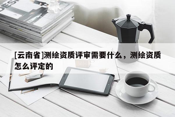 [云南省]測繪資質(zhì)評審需要什么，測繪資質(zhì)怎么評定的