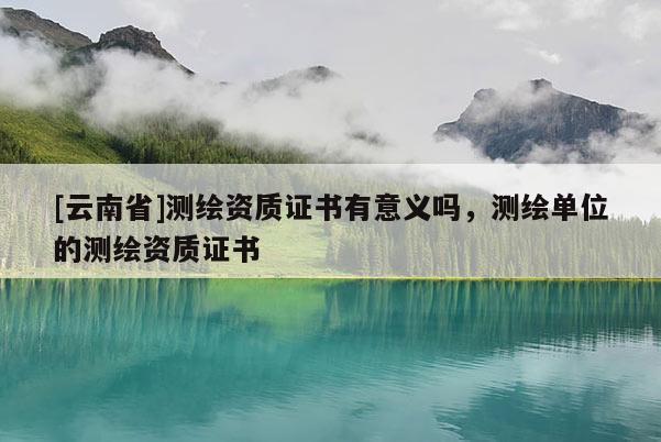 [云南省]測繪資質(zhì)證書有意義嗎，測繪單位的測繪資質(zhì)證書