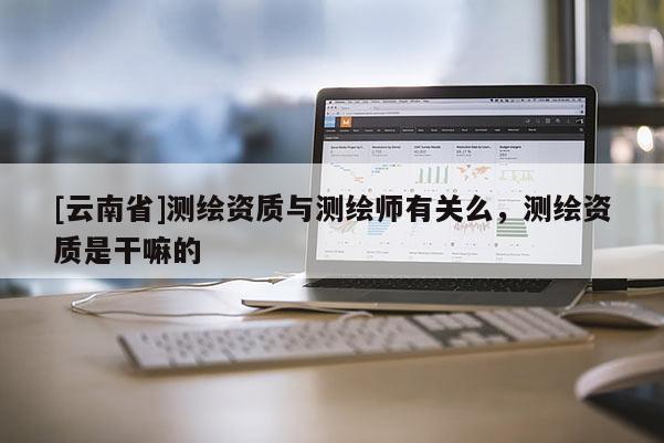 [云南省]測繪資質與測繪師有關么，測繪資質是干嘛的