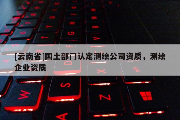 [云南省]國土部門認定測繪公司資質，測繪企業資質