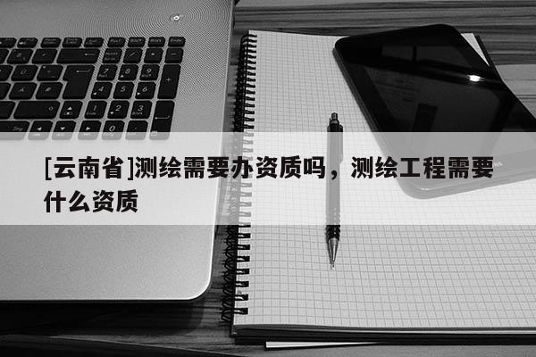 [云南省]測繪需要辦資質嗎，測繪工程需要什么資質