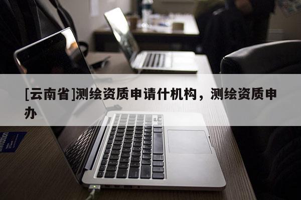 [云南省]測繪資質(zhì)申請什機(jī)構(gòu)，測繪資質(zhì)申辦
