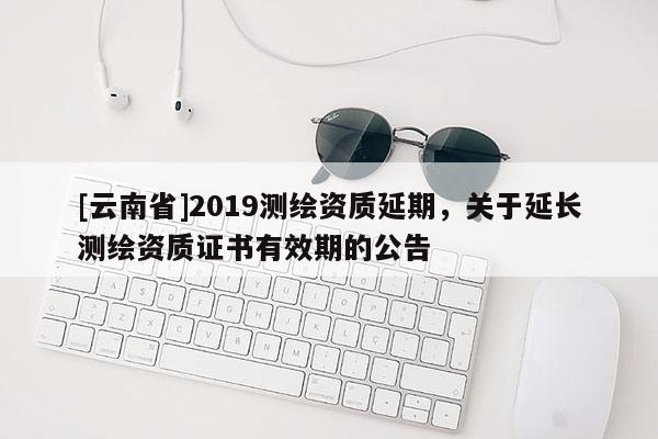 [云南省]2019測(cè)繪資質(zhì)延期，關(guān)于延長測(cè)繪資質(zhì)證書有效期的公告