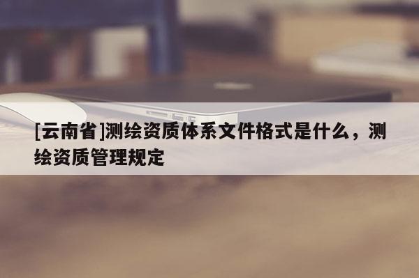 [云南省]測繪資質體系文件格式是什么，測繪資質管理規定