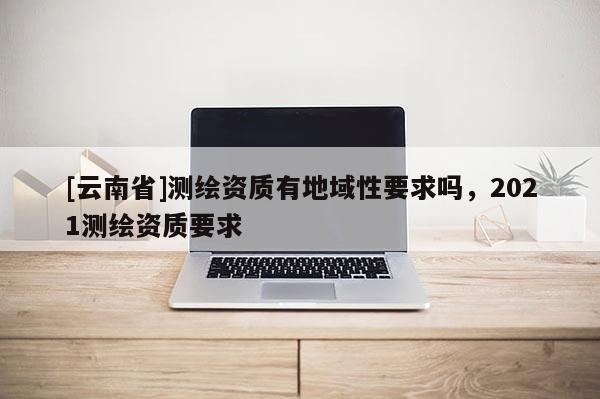 [云南省]測(cè)繪資質(zhì)有地域性要求嗎，2021測(cè)繪資質(zhì)要求