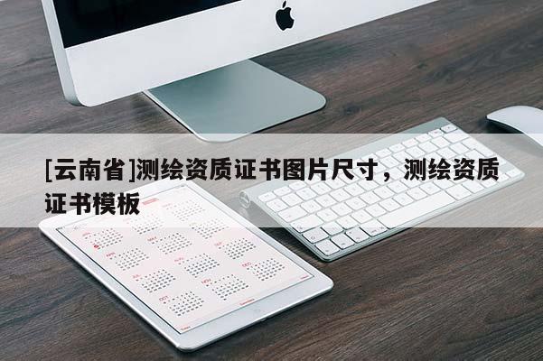 [云南省]測(cè)繪資質(zhì)證書(shū)圖片尺寸，測(cè)繪資質(zhì)證書(shū)模板