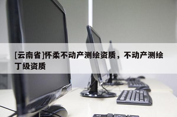 [云南省]懷柔不動(dòng)產(chǎn)測(cè)繪資質(zhì)，不動(dòng)產(chǎn)測(cè)繪丁級(jí)資質(zhì)