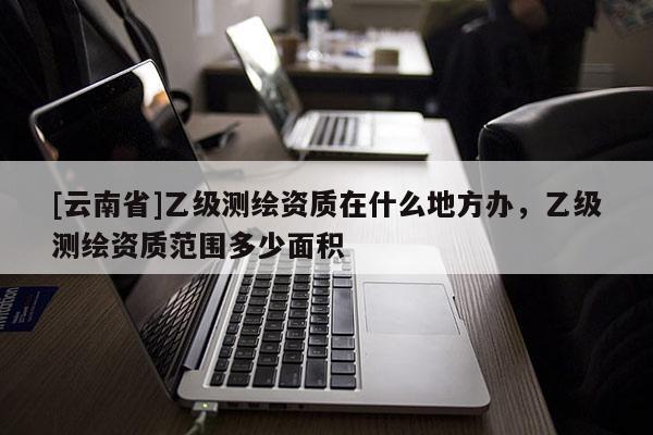 [云南省]乙級測繪資質在什么地方辦，乙級測繪資質范圍多少面積