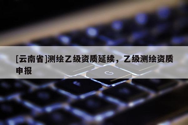 [云南省]測繪乙級資質延續，乙級測繪資質申報
