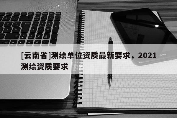 [云南省]測繪單位資質(zhì)最新要求，2021測繪資質(zhì)要求