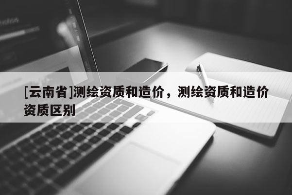 [云南省]測(cè)繪資質(zhì)和造價(jià)，測(cè)繪資質(zhì)和造價(jià)資質(zhì)區(qū)別