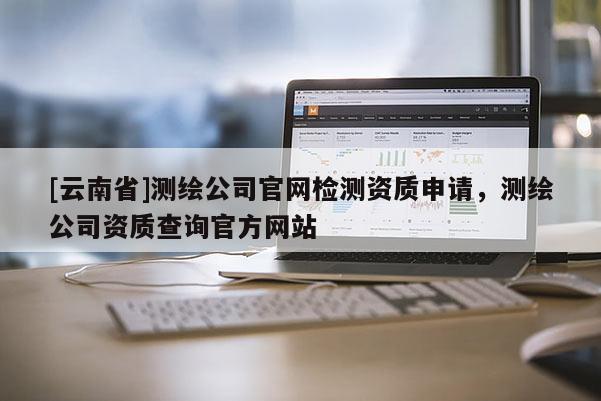 [云南省]測繪公司官網(wǎng)檢測資質(zhì)申請，測繪公司資質(zhì)查詢官方網(wǎng)站