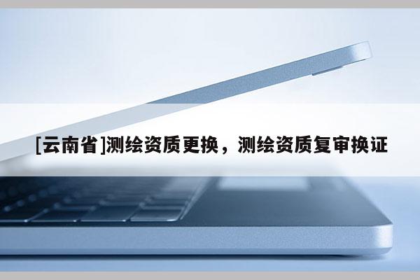[云南省]測繪資質更換，測繪資質復審換證