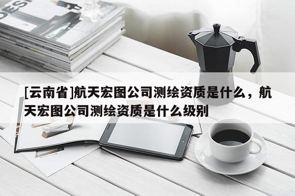 [云南省]航天宏圖公司測繪資質是什么，航天宏圖公司測繪資質是什么級別