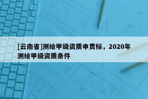 [云南省]測繪甲級資質申貫標，2020年測繪甲級資質條件