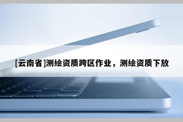 [云南省]測繪資質跨區作業，測繪資質下放