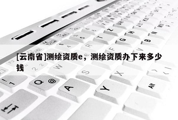 [云南省]測繪資質(zhì)e，測繪資質(zhì)辦下來多少錢
