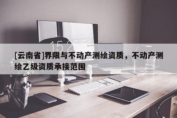 [云南省]界限與不動產測繪資質，不動產測繪乙級資質承接范圍