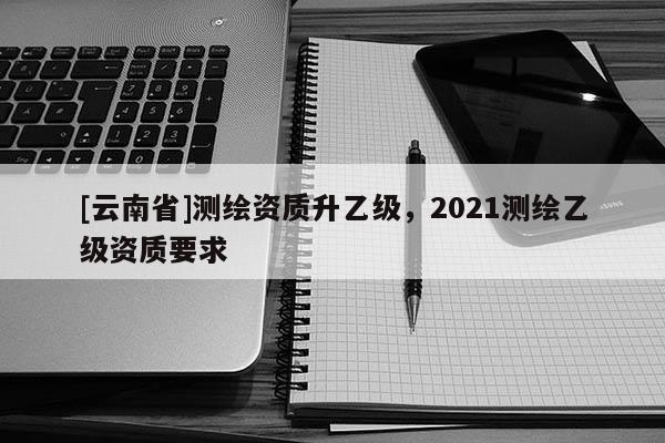 [云南省]測繪資質升乙級，2021測繪乙級資質要求