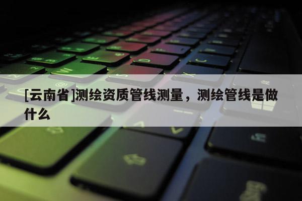 [云南省]測繪資質管線測量，測繪管線是做什么