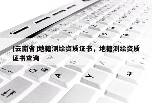 [云南省]地籍測繪資質證書，地籍測繪資質證書查詢