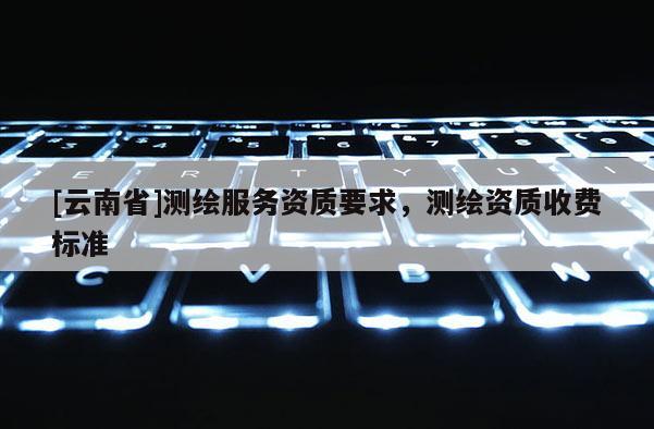 [云南省]測繪服務資質要求，測繪資質收費標準