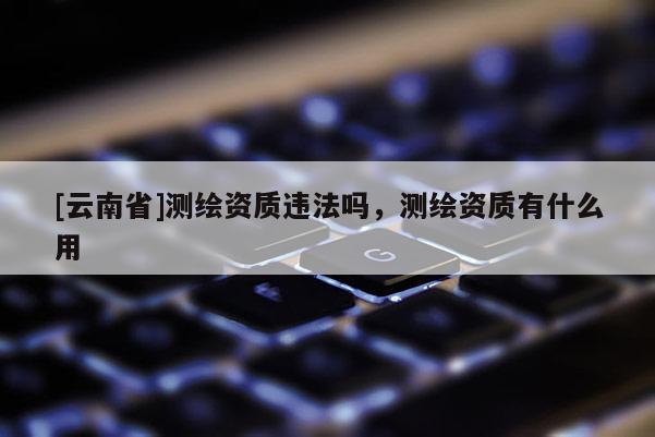 [云南省]測繪資質違法嗎，測繪資質有什么用