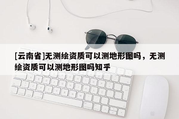 [云南省]無測繪資質可以測地形圖嗎，無測繪資質可以測地形圖嗎知乎