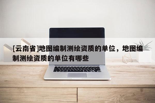 [云南省]地圖編制測繪資質的單位，地圖編制測繪資質的單位有哪些