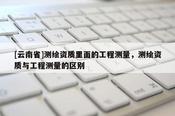 [云南省]測繪資質里面的工程測量，測繪資質與工程測量的區別