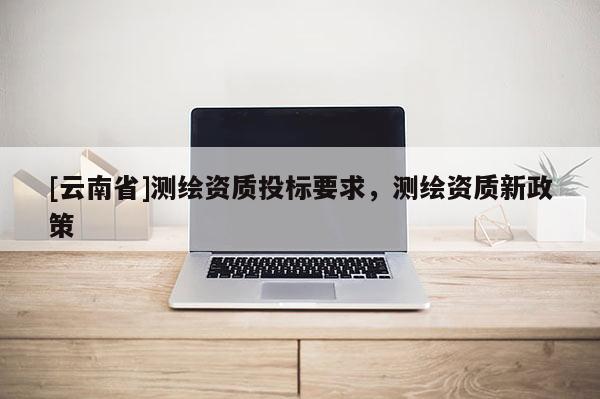 [云南省]測繪資質投標要求，測繪資質新政策