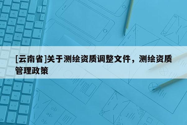 [云南省]關(guān)于測繪資質(zhì)調(diào)整文件，測繪資質(zhì)管理政策